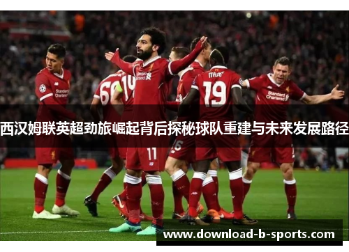 西汉姆联英超劲旅崛起背后探秘球队重建与未来发展路径 西汉姆联英超劲旅崛起背后探秘球队重建与未来发展路径