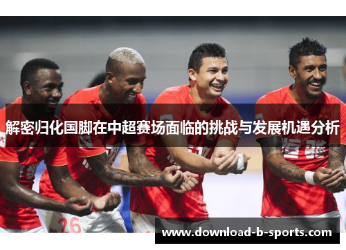 解密归化国脚在中超赛场面临的挑战与发展机遇分析 解密归化国脚在中超赛场面临的挑战与发展机遇分析