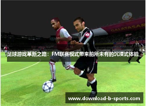 足球游戏革新之路:FM联赛模式带来前所未有的沉浸式体验 足球游戏革新之路:FM联赛模式带来前所未有的沉浸式体验