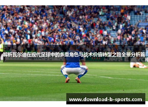 解析瓦尔迪在现代足球中的多重角色与战术价值转型之路全景分析篇
