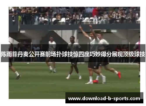 陈雨菲丹麦公开赛前场扑球技惊四座巧妙得分展现顶级球技