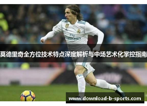 莫德里奇全方位技术特点深度解析与中场艺术化掌控指南