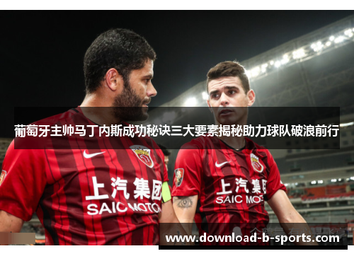 葡萄牙主帅马丁内斯成功秘诀三大要素揭秘助力球队破浪前行
