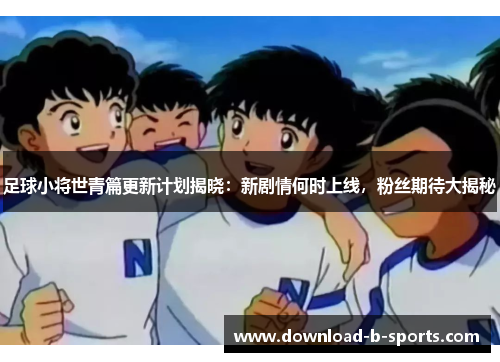 足球小将世青篇更新计划揭晓：新剧情何时上线，粉丝期待大揭秘