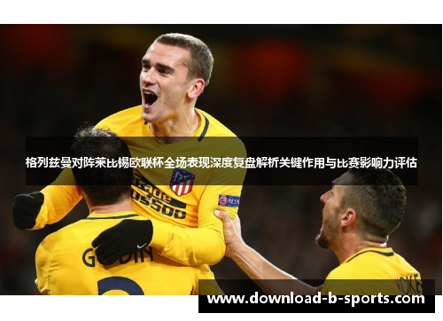 格列兹曼对阵莱比锡欧联杯全场表现深度复盘解析关键作用与比赛影响力评估