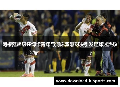 阿根廷超级杯博卡青年与河床激烈对决引发足球迷热议 阿根廷超级杯博卡青年与河床激烈对决引发足球迷热议