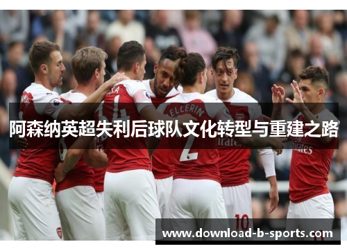 阿森纳英超失利后球队文化转型与重建之路