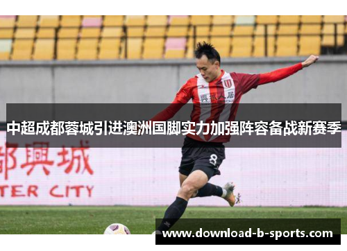 中超成都蓉城引进澳洲国脚实力加强阵容备战新赛季 中超成都蓉城引进澳洲国脚实力加强阵容备战新赛季