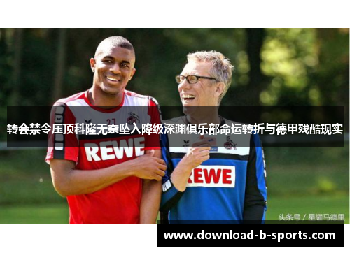 转会禁令压顶科隆无奈坠入降级深渊俱乐部命运转折与德甲残酷现实