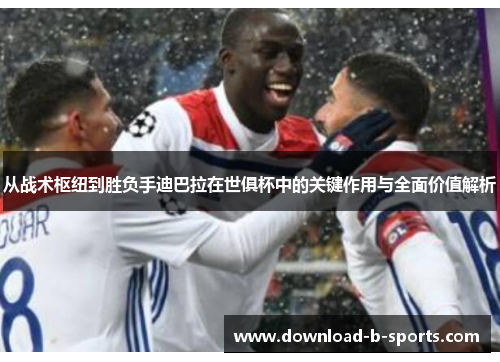 从战术枢纽到胜负手迪巴拉在世俱杯中的关键作用与全面价值解析