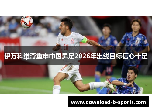 伊万科维奇重申中国男足2026年出线目标信心十足